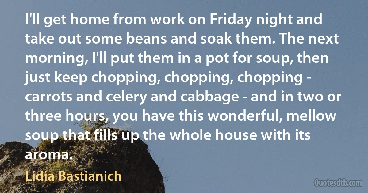 I'll get home from work on Friday night and take out some beans and soak them. The next morning, I'll put them in a pot for soup, then just keep chopping, chopping, chopping - carrots and celery and cabbage - and in two or three hours, you have this wonderful, mellow soup that fills up the whole house with its aroma. (Lidia Bastianich)