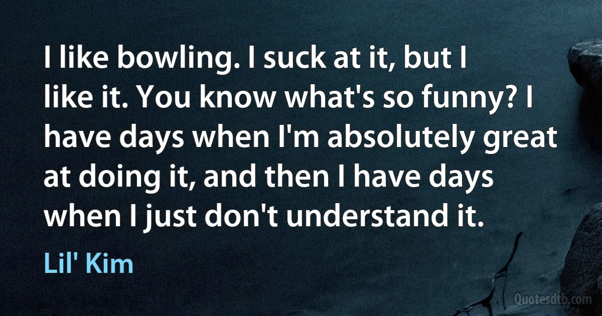 I like bowling. I suck at it, but I like it. You know what's so funny? I have days when I'm absolutely great at doing it, and then I have days when I just don't understand it. (Lil' Kim)