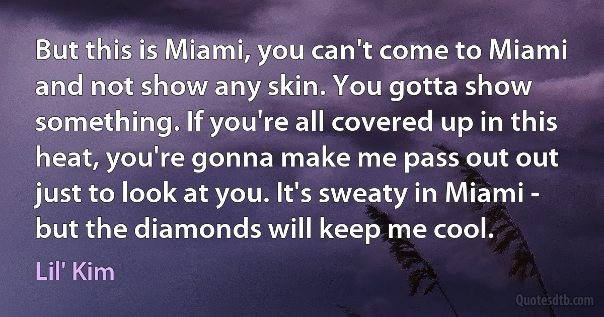 But this is Miami, you can't come to Miami and not show any skin. You gotta show something. If you're all covered up in this heat, you're gonna make me pass out out just to look at you. It's sweaty in Miami - but the diamonds will keep me cool. (Lil' Kim)