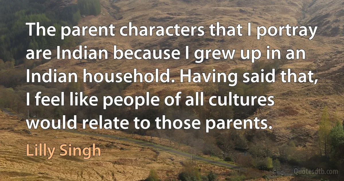 The parent characters that I portray are Indian because I grew up in an Indian household. Having said that, I feel like people of all cultures would relate to those parents. (Lilly Singh)