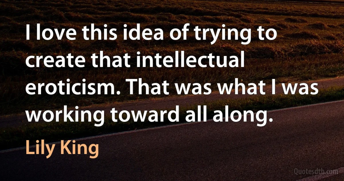 I love this idea of trying to create that intellectual eroticism. That was what I was working toward all along. (Lily King)