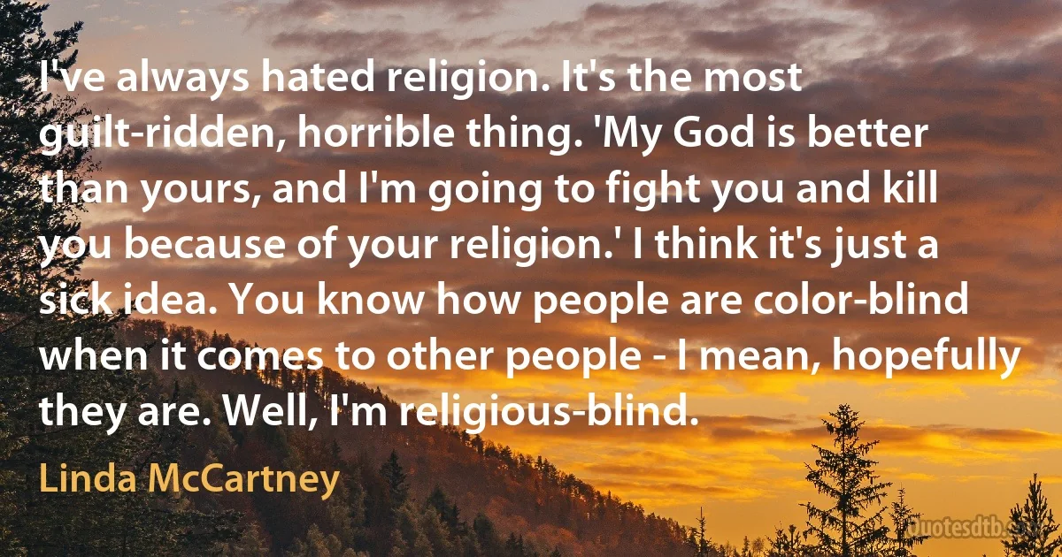 I've always hated religion. It's the most guilt-ridden, horrible thing. 'My God is better than yours, and I'm going to fight you and kill you because of your religion.' I think it's just a sick idea. You know how people are color-blind when it comes to other people - I mean, hopefully they are. Well, I'm religious-blind. (Linda McCartney)