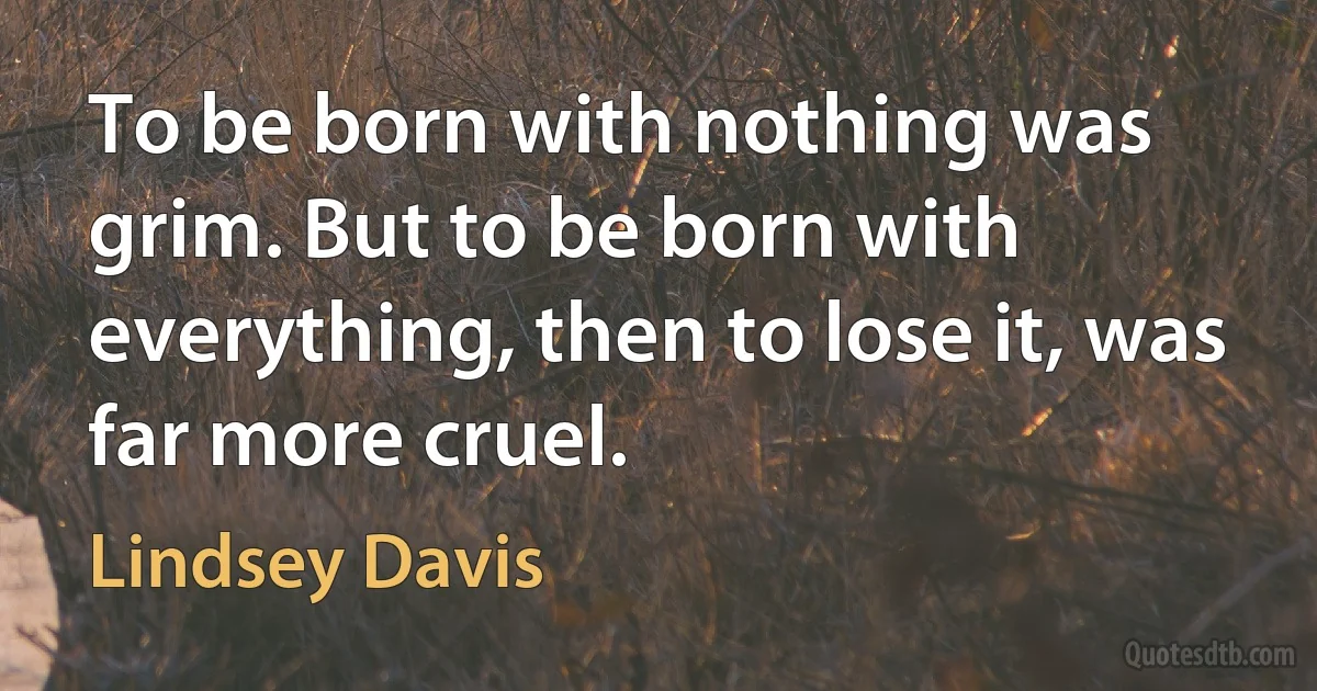 To be born with nothing was grim. But to be born with everything, then to lose it, was far more cruel. (Lindsey Davis)