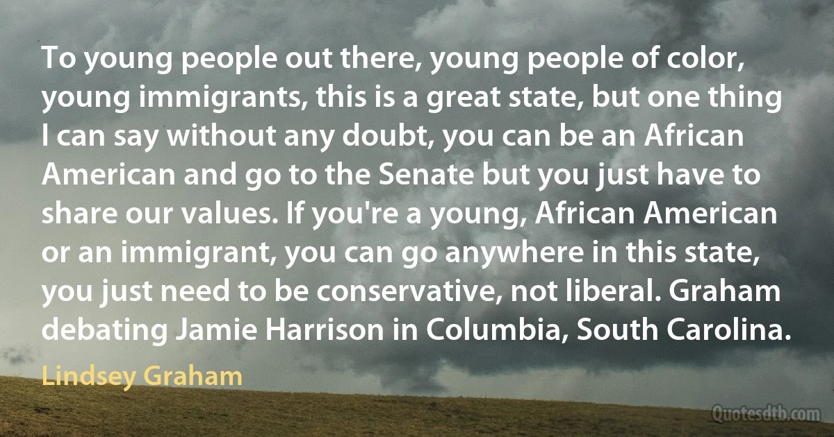 To young people out there, young people of color, young immigrants, this is a great state, but one thing I can say without any doubt, you can be an African American and go to the Senate but you just have to share our values. If you're a young, African American or an immigrant, you can go anywhere in this state, you just need to be conservative, not liberal. Graham debating Jamie Harrison in Columbia, South Carolina. (Lindsey Graham)