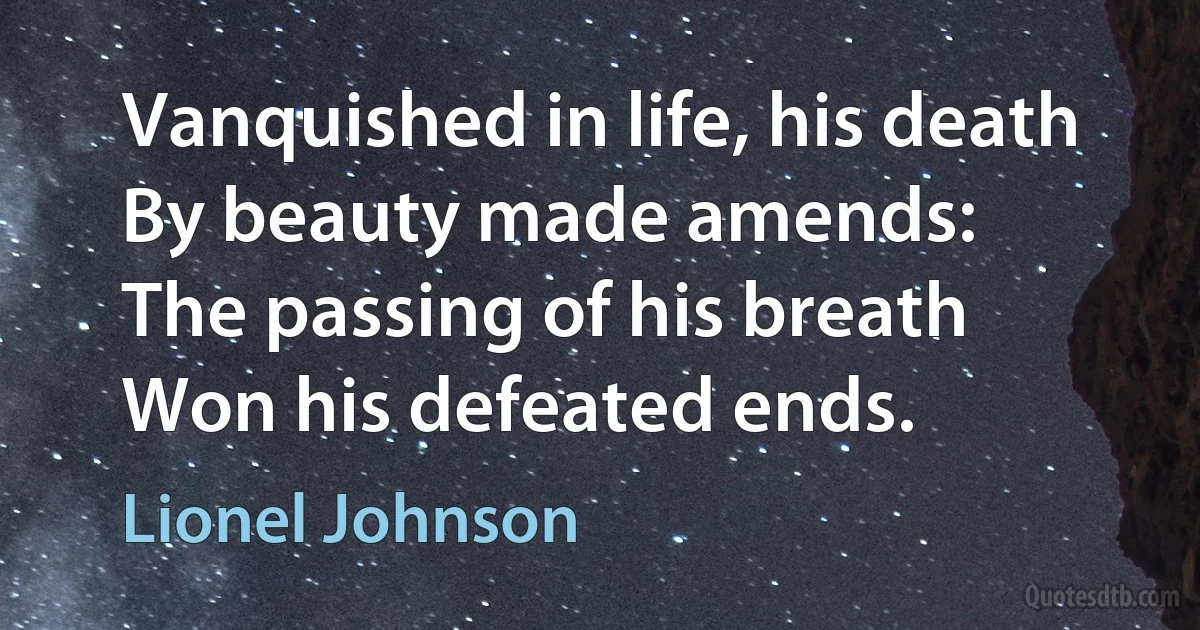 Vanquished in life, his death
By beauty made amends:
The passing of his breath
Won his defeated ends. (Lionel Johnson)