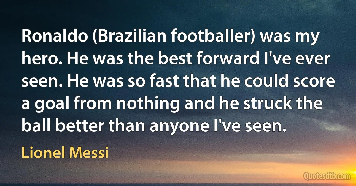 Ronaldo (Brazilian footballer) was my hero. He was the best forward I've ever seen. He was so fast that he could score a goal from nothing and he struck the ball better than anyone I've seen. (Lionel Messi)