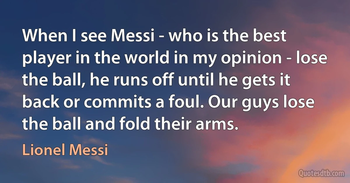 When I see Messi - who is the best player in the world in my opinion - lose the ball, he runs off until he gets it back or commits a foul. Our guys lose the ball and fold their arms. (Lionel Messi)