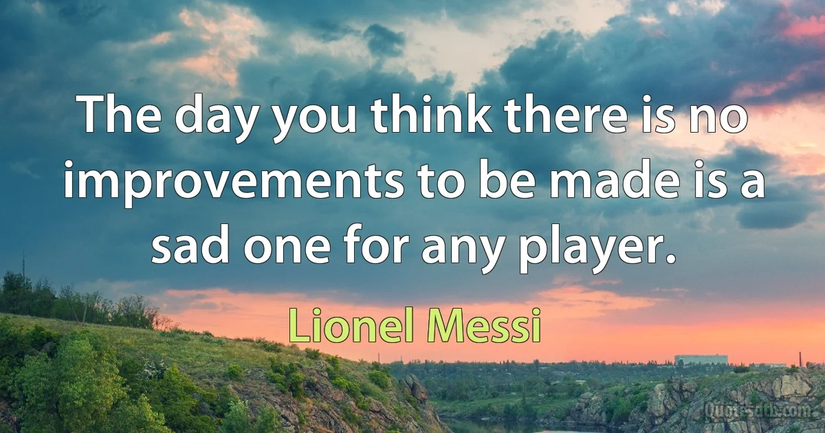 The day you think there is no improvements to be made is a sad one for any player. (Lionel Messi)