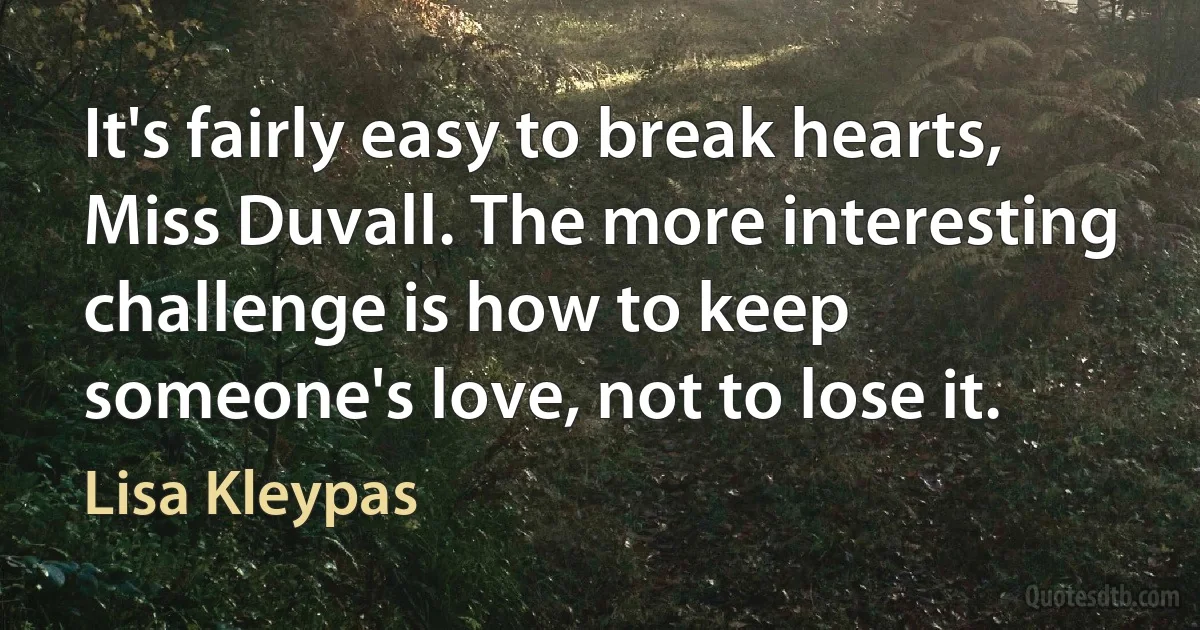 It's fairly easy to break hearts, Miss Duvall. The more interesting challenge is how to keep someone's love, not to lose it. (Lisa Kleypas)