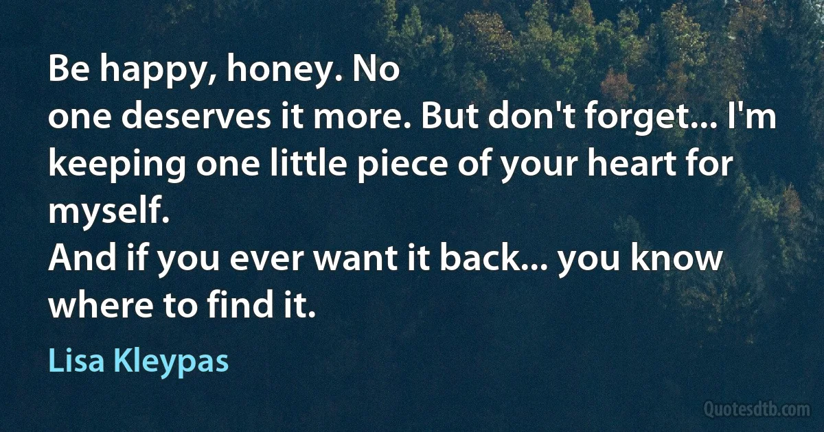 Be happy, honey. No
one deserves it more. But don't forget... I'm
keeping one little piece of your heart for myself.
And if you ever want it back... you know
where to find it. (Lisa Kleypas)