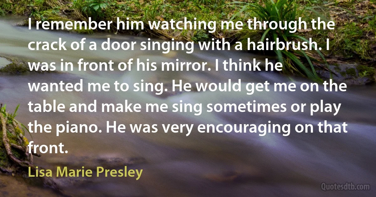 I remember him watching me through the crack of a door singing with a hairbrush. I was in front of his mirror. I think he wanted me to sing. He would get me on the table and make me sing sometimes or play the piano. He was very encouraging on that front. (Lisa Marie Presley)