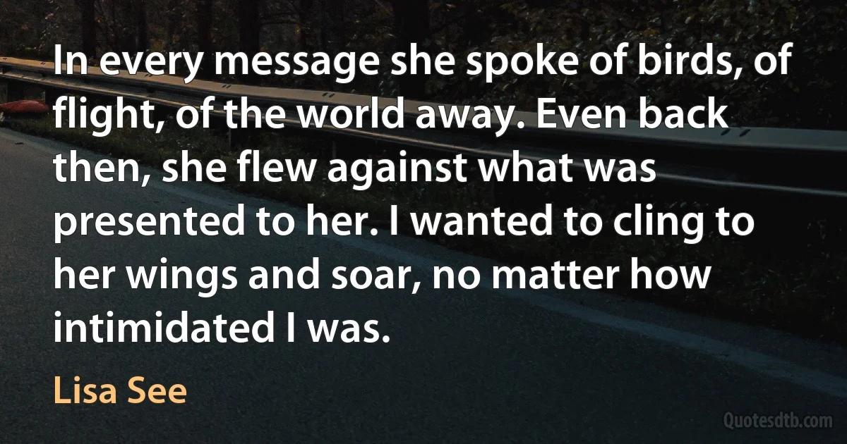 In every message she spoke of birds, of flight, of the world away. Even back then, she flew against what was presented to her. I wanted to cling to her wings and soar, no matter how intimidated I was. (Lisa See)