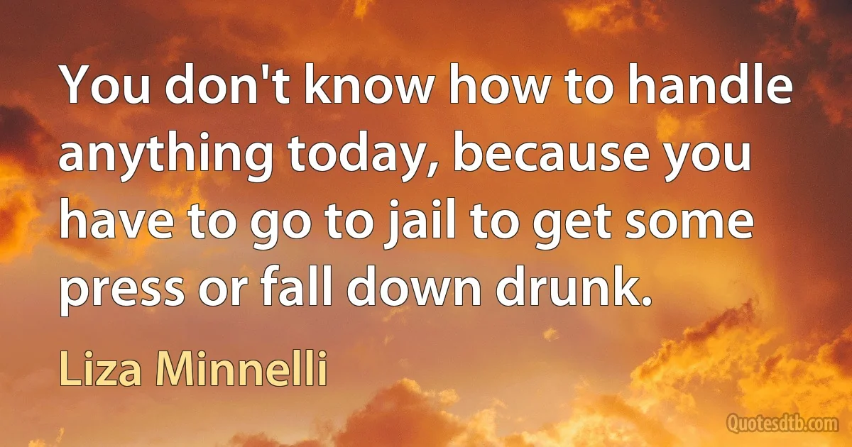 You don't know how to handle anything today, because you have to go to jail to get some press or fall down drunk. (Liza Minnelli)