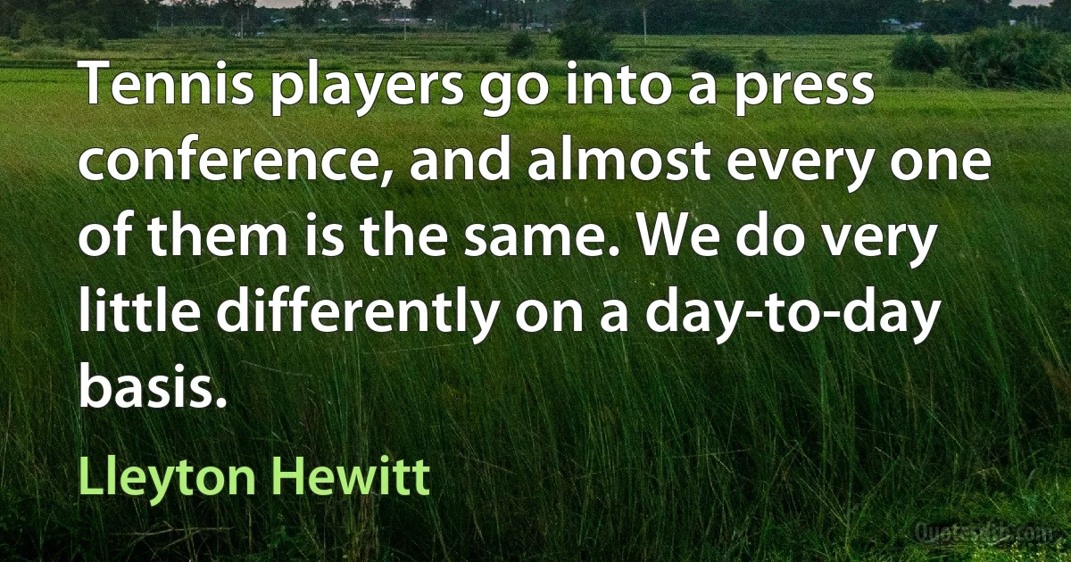 Tennis players go into a press conference, and almost every one of them is the same. We do very little differently on a day-to-day basis. (Lleyton Hewitt)