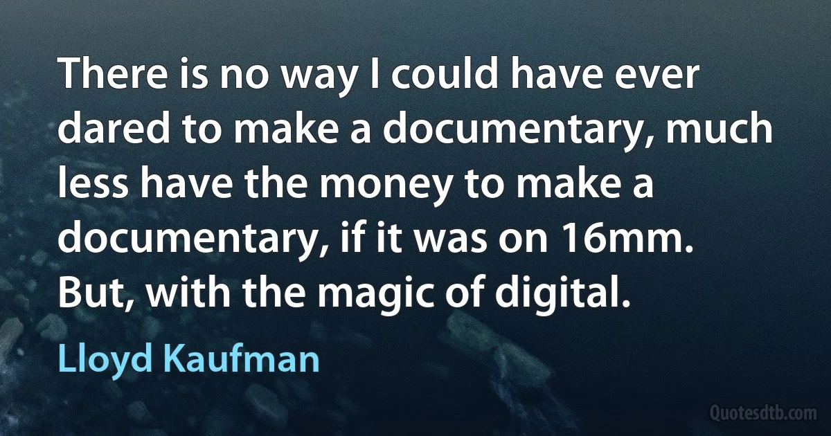 There is no way I could have ever dared to make a documentary, much less have the money to make a documentary, if it was on 16mm. But, with the magic of digital. (Lloyd Kaufman)