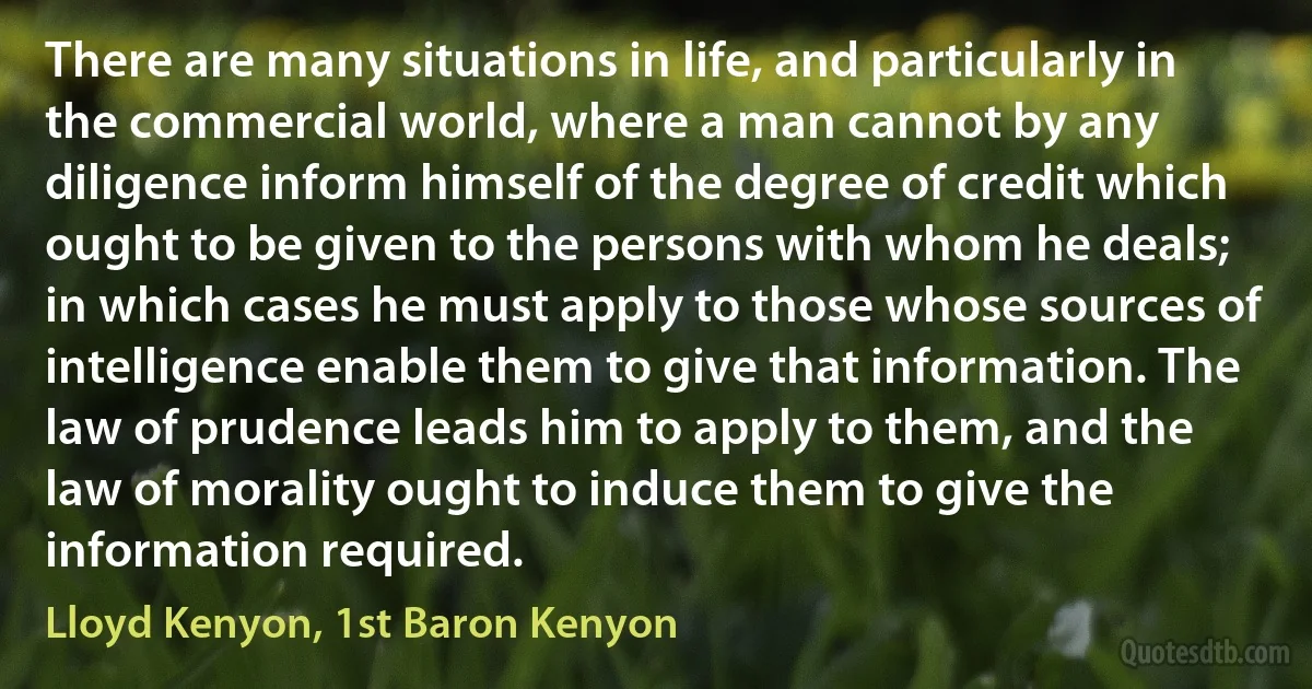 There are many situations in life, and particularly in the commercial world, where a man cannot by any diligence inform himself of the degree of credit which ought to be given to the persons with whom he deals; in which cases he must apply to those whose sources of intelligence enable them to give that information. The law of prudence leads him to apply to them, and the law of morality ought to induce them to give the information required. (Lloyd Kenyon, 1st Baron Kenyon)