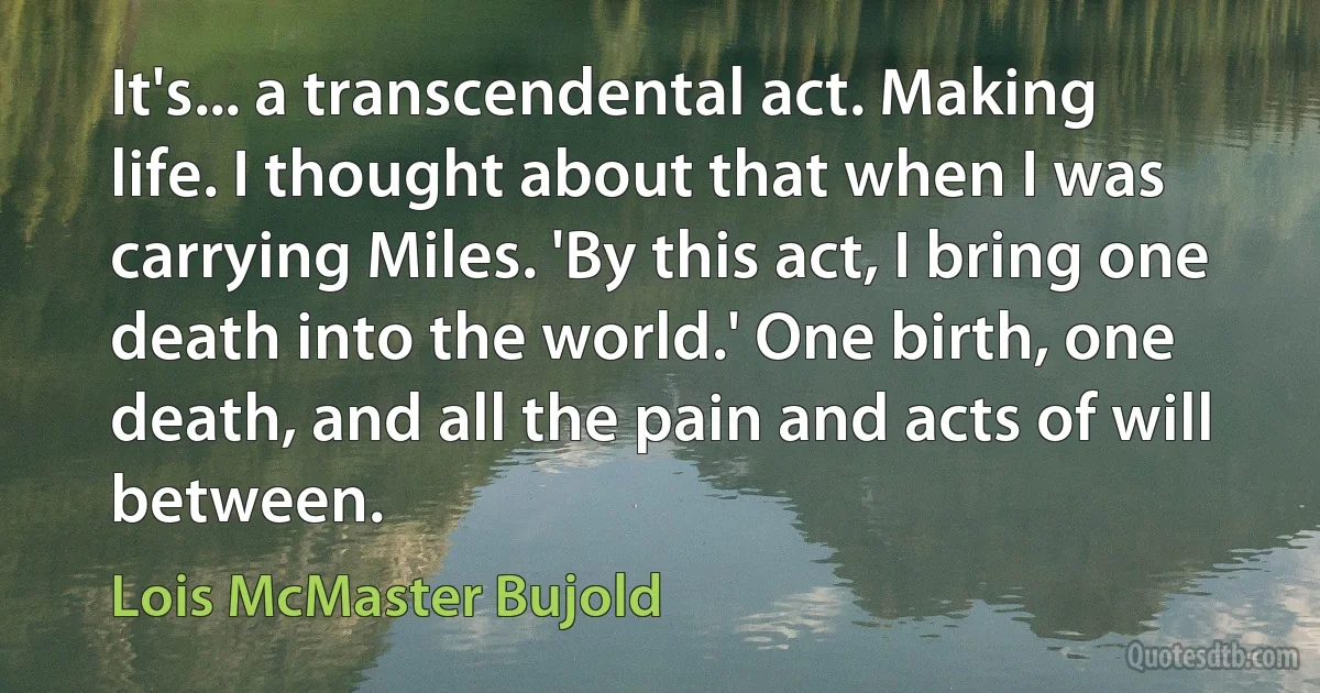 It's... a transcendental act. Making life. I thought about that when I was carrying Miles. 'By this act, I bring one death into the world.' One birth, one death, and all the pain and acts of will between. (Lois McMaster Bujold)