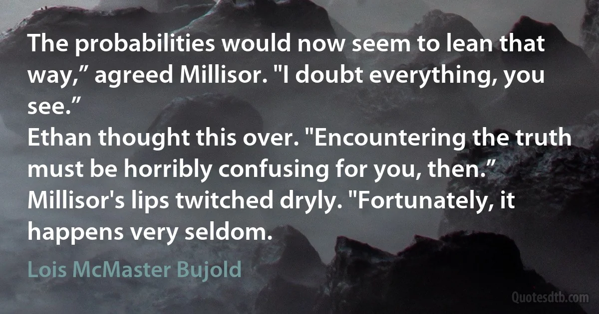 The probabilities would now seem to lean that way,” agreed Millisor. "I doubt everything, you see.”
Ethan thought this over. "Encountering the truth must be horribly confusing for you, then.”
Millisor's lips twitched dryly. "Fortunately, it happens very seldom. (Lois McMaster Bujold)