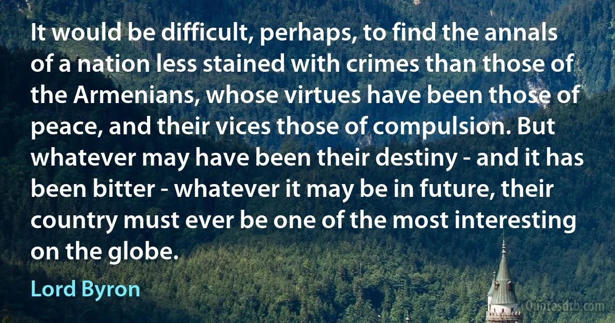 It would be difficult, perhaps, to find the annals of a nation less stained with crimes than those of the Armenians, whose virtues have been those of peace, and their vices those of compulsion. But whatever may have been their destiny - and it has been bitter - whatever it may be in future, their country must ever be one of the most interesting on the globe. (Lord Byron)