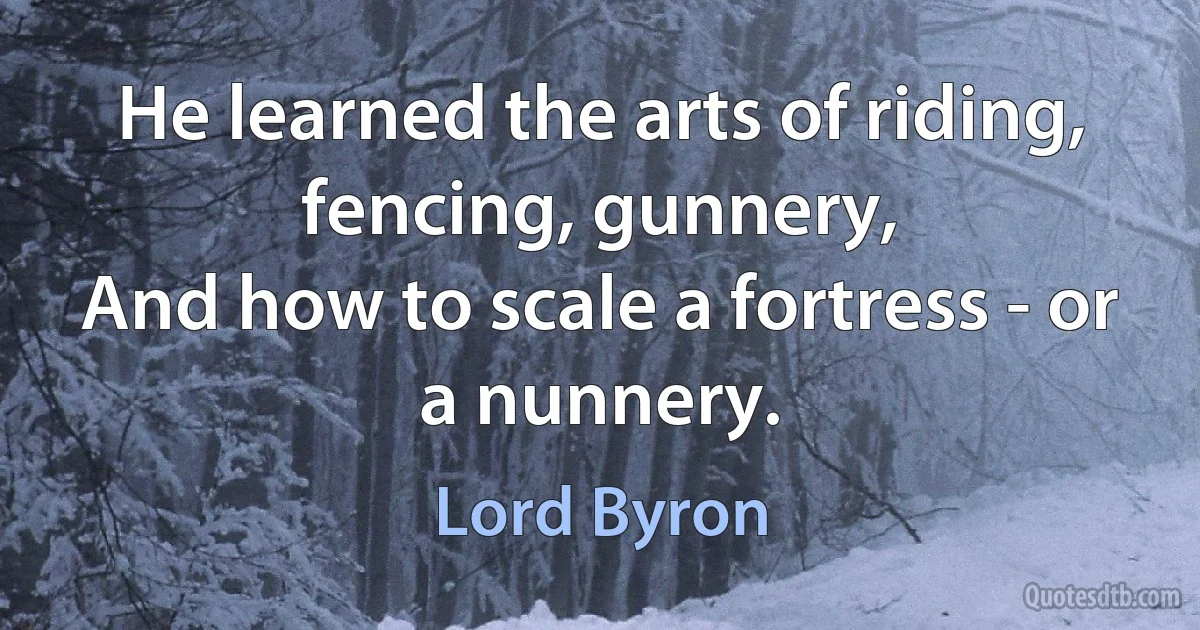 He learned the arts of riding, fencing, gunnery,
And how to scale a fortress - or a nunnery. (Lord Byron)