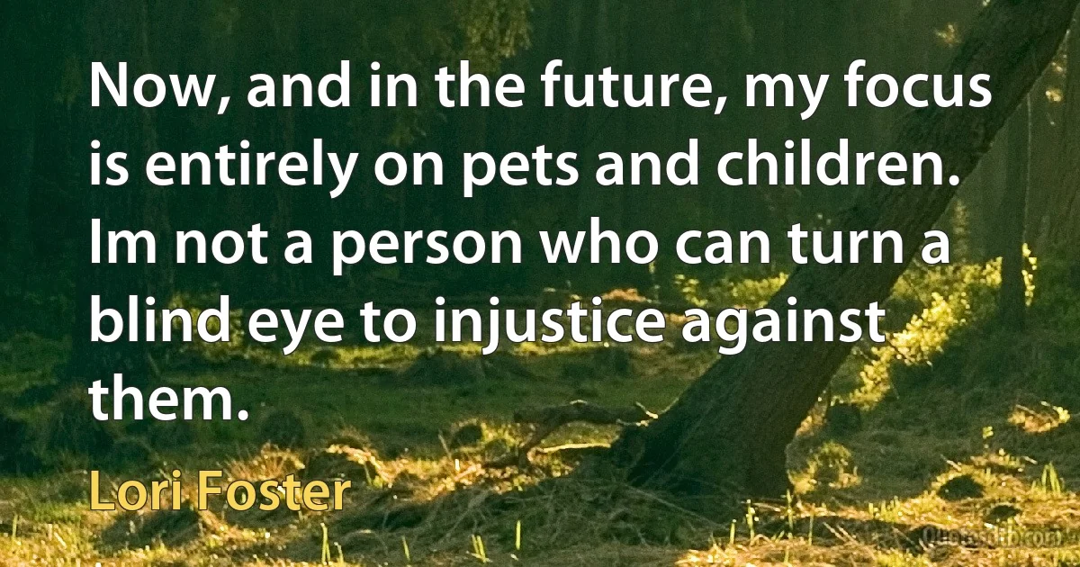 Now, and in the future, my focus is entirely on pets and children. Im not a person who can turn a blind eye to injustice against them. (Lori Foster)