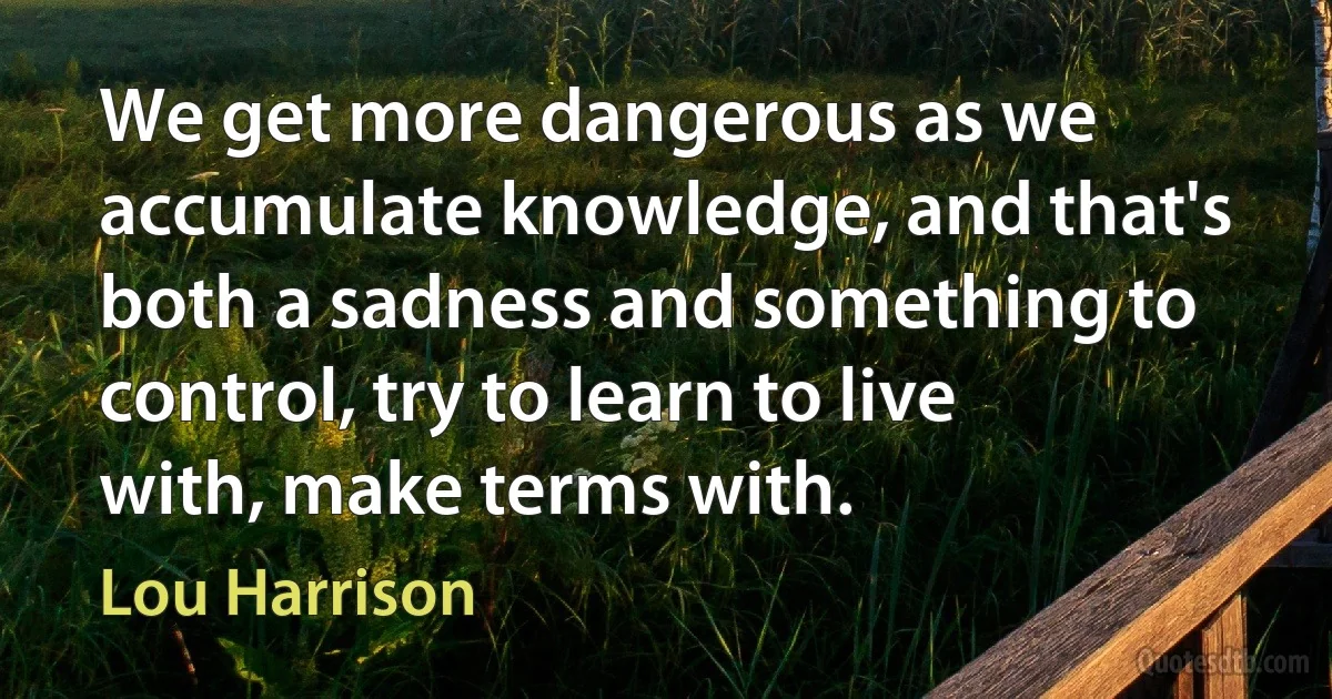 We get more dangerous as we accumulate knowledge, and that's both a sadness and something to control, try to learn to live with, make terms with. (Lou Harrison)