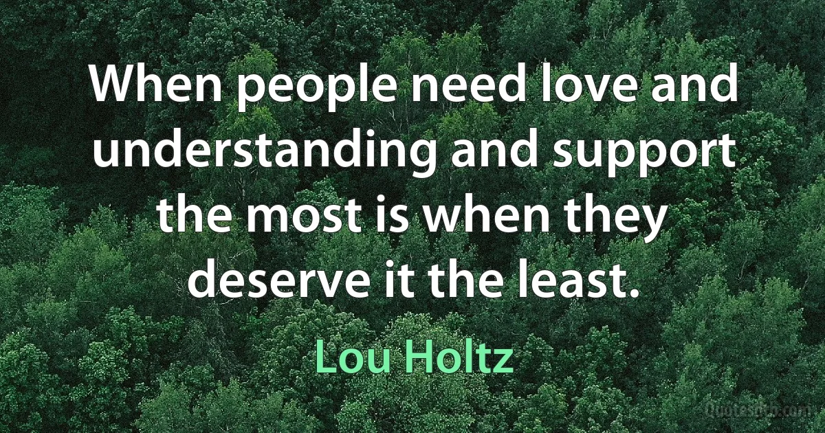 When people need love and understanding and support the most is when they deserve it the least. (Lou Holtz)