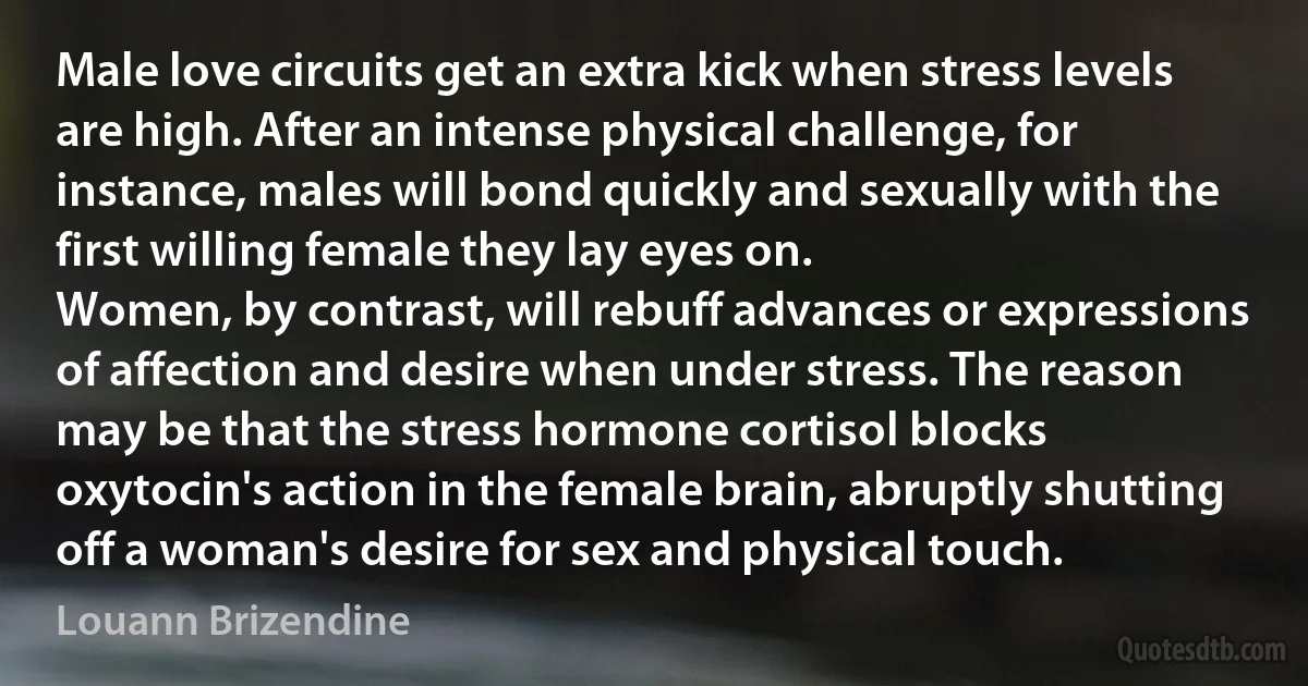 Male love circuits get an extra kick when stress levels are high. After an intense physical challenge, for instance, males will bond quickly and sexually with the first willing female they lay eyes on.
Women, by contrast, will rebuff advances or expressions of affection and desire when under stress. The reason may be that the stress hormone cortisol blocks oxytocin's action in the female brain, abruptly shutting off a woman's desire for sex and physical touch. (Louann Brizendine)