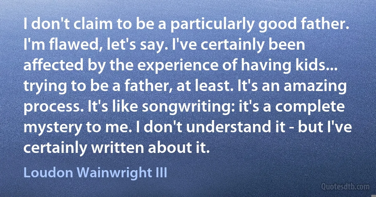 I don't claim to be a particularly good father. I'm flawed, let's say. I've certainly been affected by the experience of having kids... trying to be a father, at least. It's an amazing process. It's like songwriting: it's a complete mystery to me. I don't understand it - but I've certainly written about it. (Loudon Wainwright III)