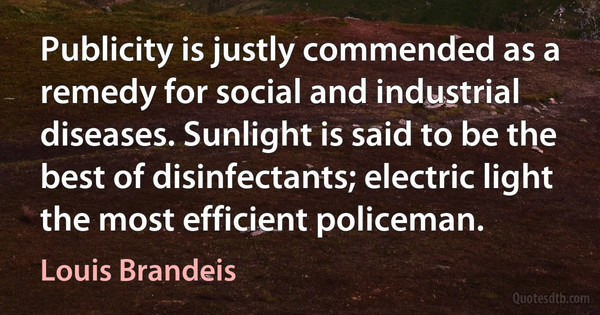 Publicity is justly commended as a remedy for social and industrial diseases. Sunlight is said to be the best of disinfectants; electric light the most efficient policeman. (Louis Brandeis)