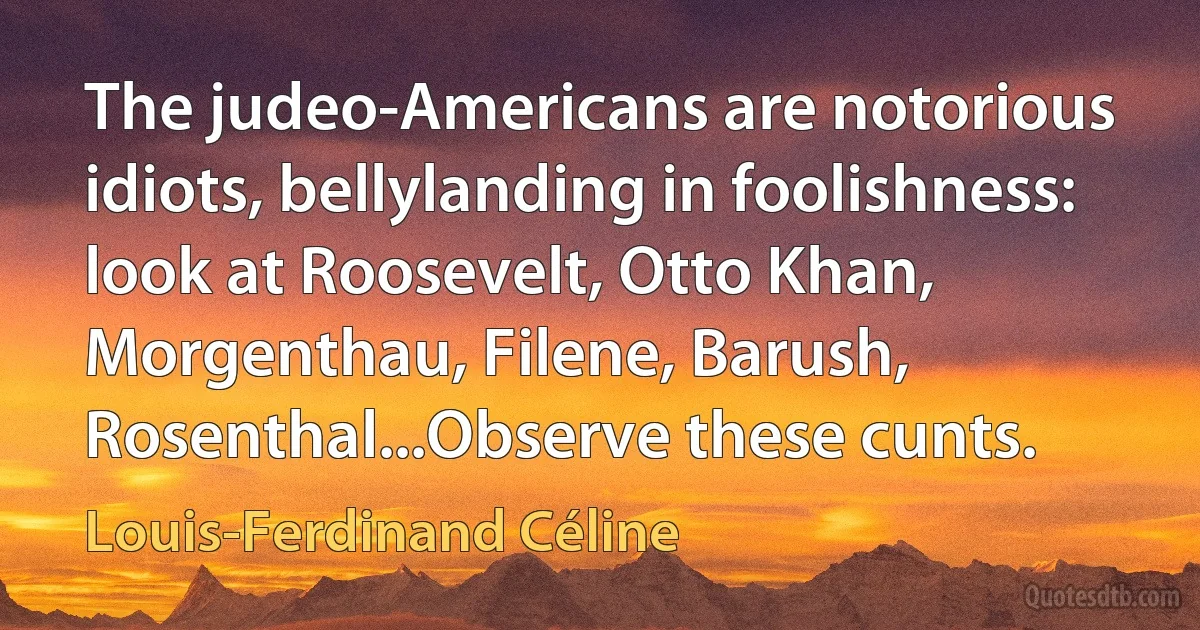 The judeo-Americans are notorious idiots, bellylanding in foolishness: look at Roosevelt, Otto Khan, Morgenthau, Filene, Barush, Rosenthal...Observe these cunts. (Louis-Ferdinand Céline)