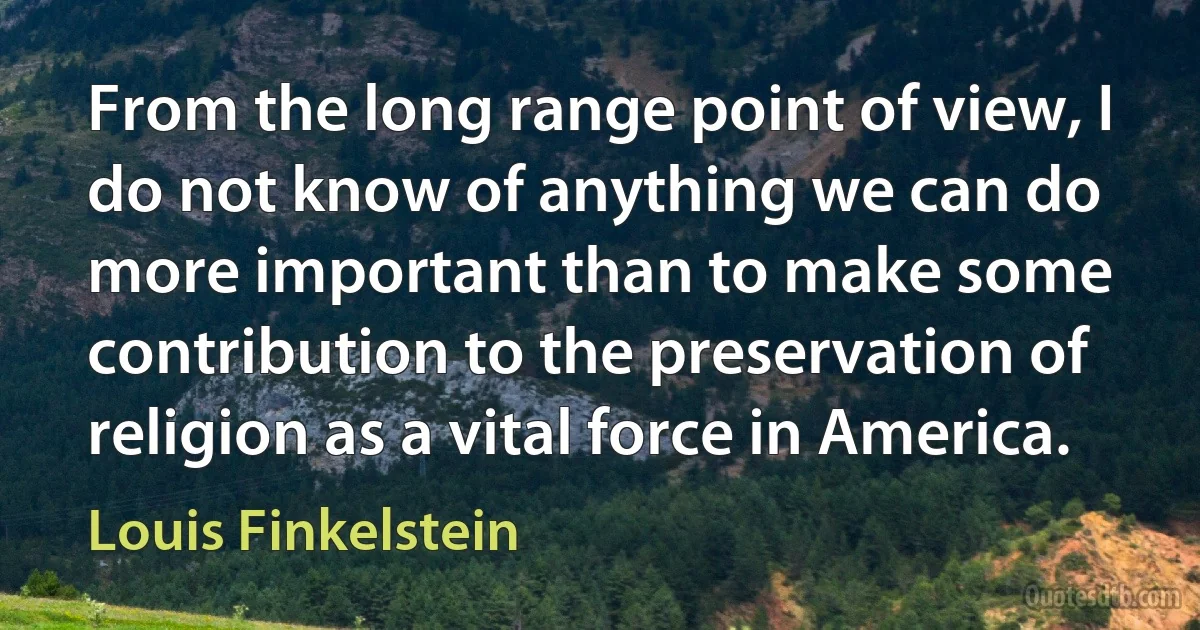 From the long range point of view, I do not know of anything we can do more important than to make some contribution to the preservation of religion as a vital force in America. (Louis Finkelstein)