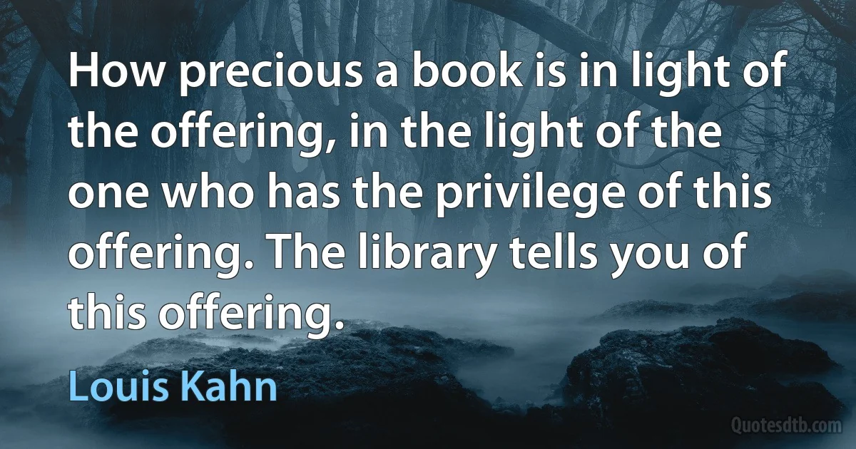 How precious a book is in light of the offering, in the light of the one who has the privilege of this offering. The library tells you of this offering. (Louis Kahn)