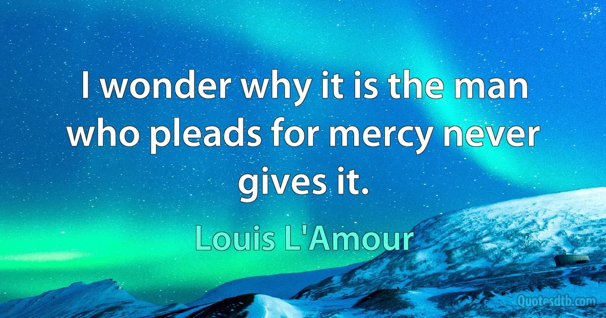 I wonder why it is the man who pleads for mercy never gives it. (Louis L'Amour)