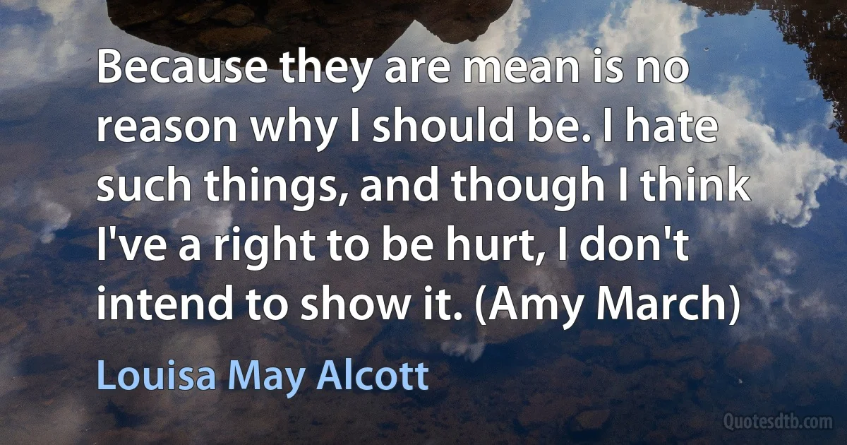 Because they are mean is no reason why I should be. I hate such things, and though I think I've a right to be hurt, I don't intend to show it. (Amy March) (Louisa May Alcott)