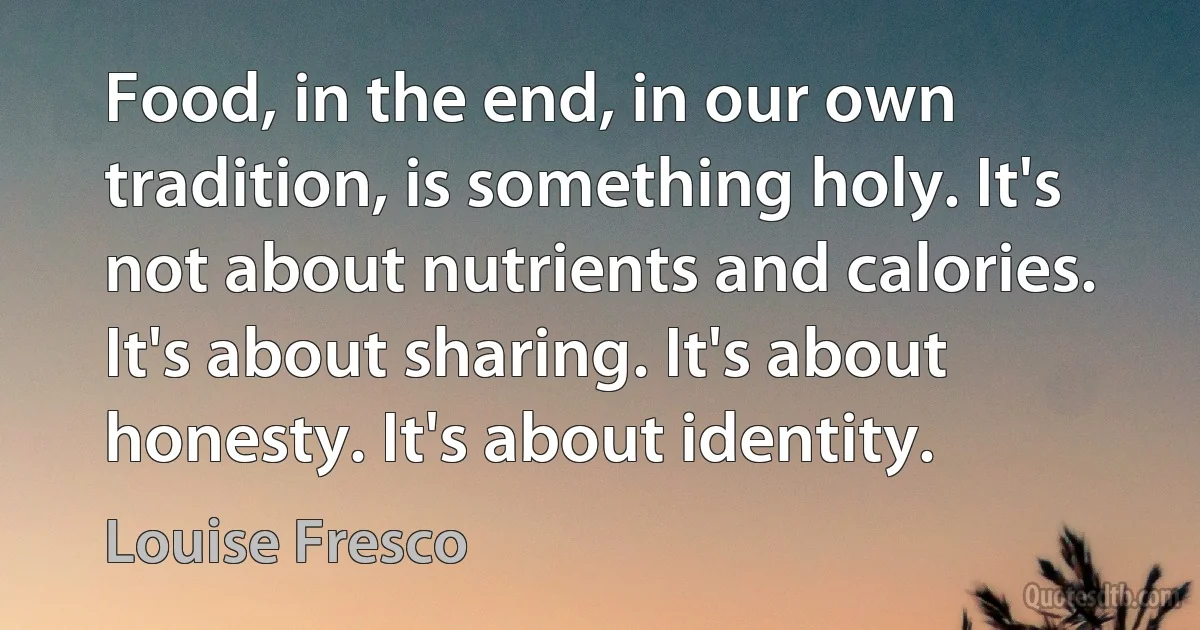 Food, in the end, in our own tradition, is something holy. It's not about nutrients and calories. It's about sharing. It's about honesty. It's about identity. (Louise Fresco)