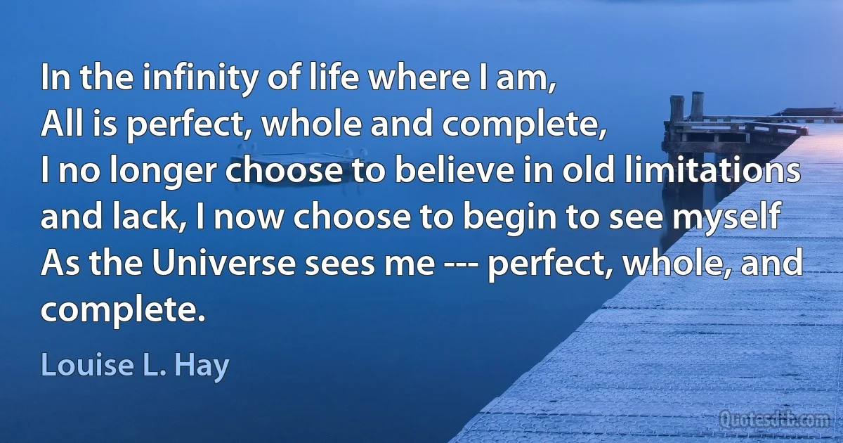 In the infinity of life where I am,
All is perfect, whole and complete,
I no longer choose to believe in old limitations and lack, I now choose to begin to see myself
As the Universe sees me --- perfect, whole, and complete. (Louise L. Hay)