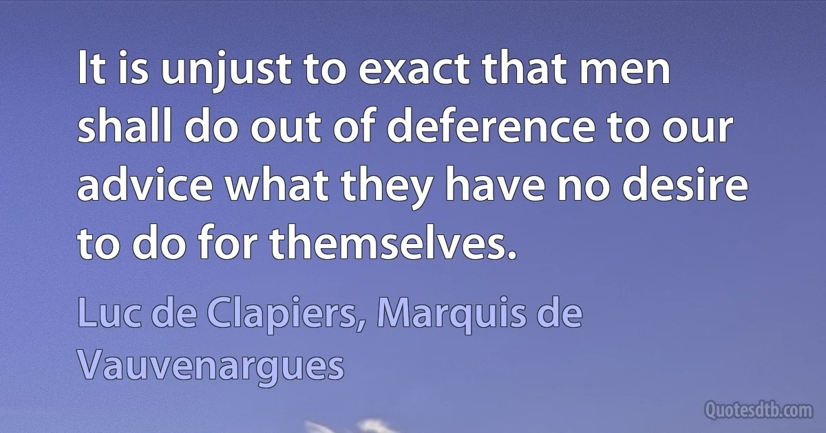 It is unjust to exact that men shall do out of deference to our advice what they have no desire to do for themselves. (Luc de Clapiers, Marquis de Vauvenargues)