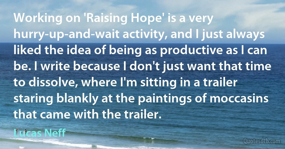 Working on 'Raising Hope' is a very hurry-up-and-wait activity, and I just always liked the idea of being as productive as I can be. I write because I don't just want that time to dissolve, where I'm sitting in a trailer staring blankly at the paintings of moccasins that came with the trailer. (Lucas Neff)