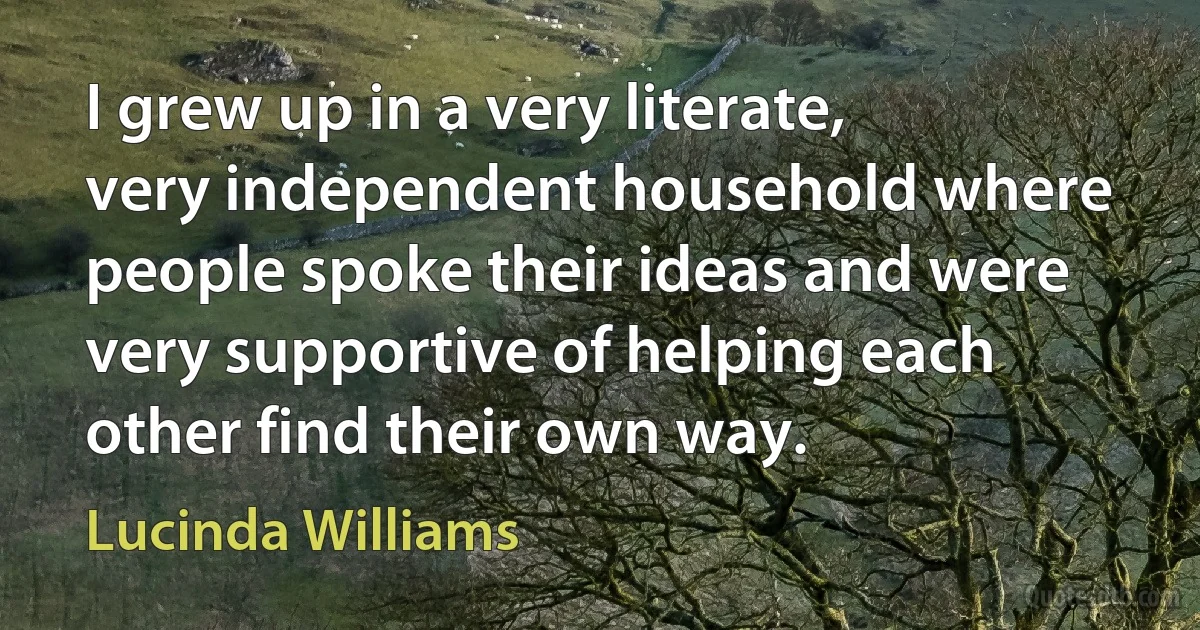 I grew up in a very literate, very independent household where people spoke their ideas and were very supportive of helping each other find their own way. (Lucinda Williams)