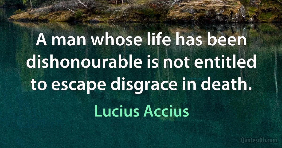 A man whose life has been dishonourable is not entitled to escape disgrace in death. (Lucius Accius)