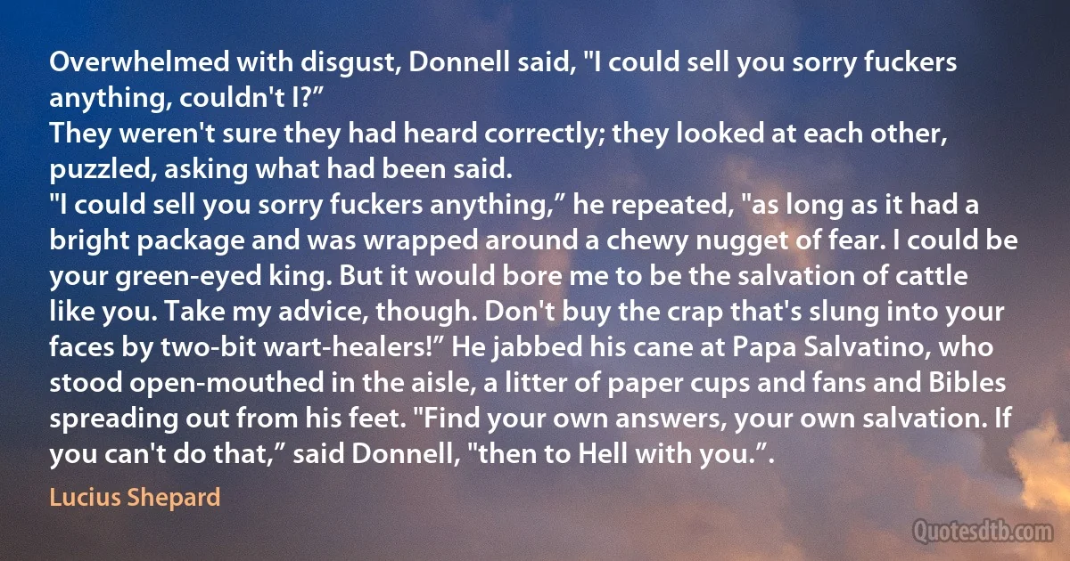 Overwhelmed with disgust, Donnell said, "I could sell you sorry fuckers anything, couldn't I?”
They weren't sure they had heard correctly; they looked at each other, puzzled, asking what had been said.
"I could sell you sorry fuckers anything,” he repeated, "as long as it had a bright package and was wrapped around a chewy nugget of fear. I could be your green-eyed king. But it would bore me to be the salvation of cattle like you. Take my advice, though. Don't buy the crap that's slung into your faces by two-bit wart-healers!” He jabbed his cane at Papa Salvatino, who stood open-mouthed in the aisle, a litter of paper cups and fans and Bibles spreading out from his feet. "Find your own answers, your own salvation. If you can't do that,” said Donnell, "then to Hell with you.”. (Lucius Shepard)