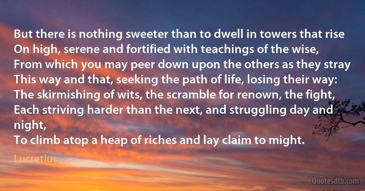 But there is nothing sweeter than to dwell in towers that rise
On high, serene and fortified with teachings of the wise,
From which you may peer down upon the others as they stray
This way and that, seeking the path of life, losing their way:
The skirmishing of wits, the scramble for renown, the fight,
Each striving harder than the next, and struggling day and night,
To climb atop a heap of riches and lay claim to might. (Lucretius)