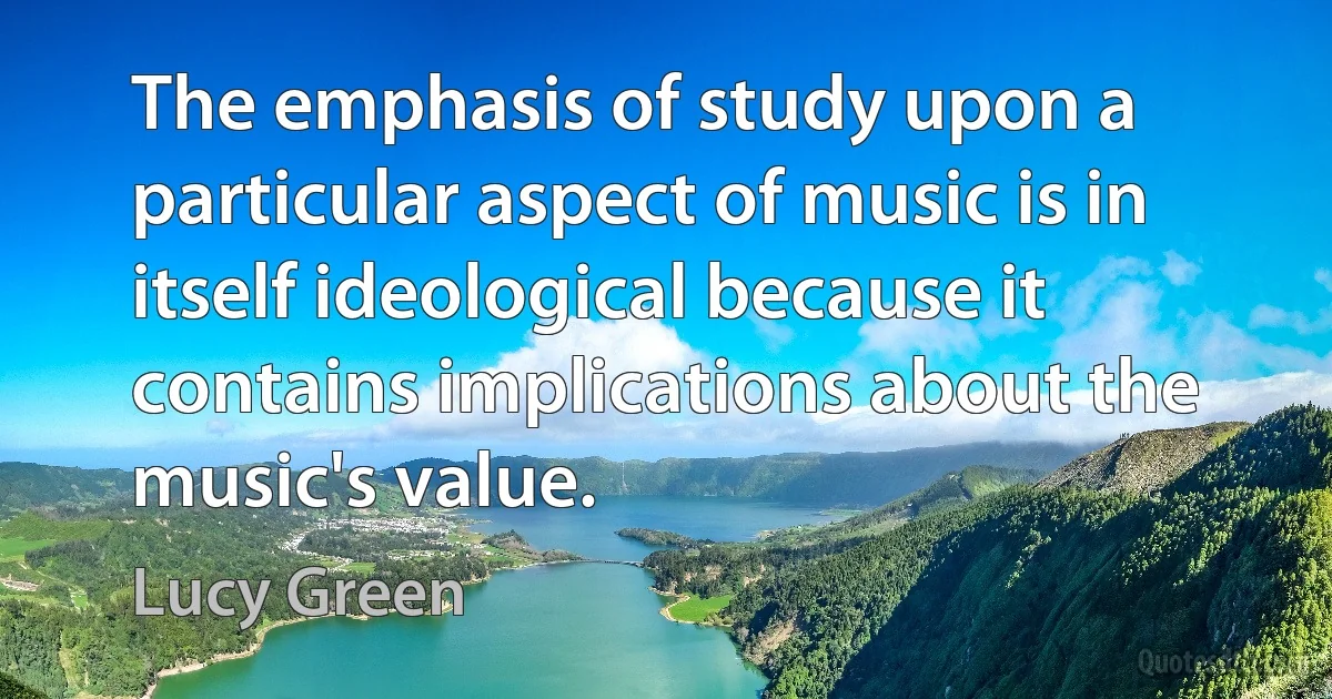 The emphasis of study upon a particular aspect of music is in itself ideological because it contains implications about the music's value. (Lucy Green)