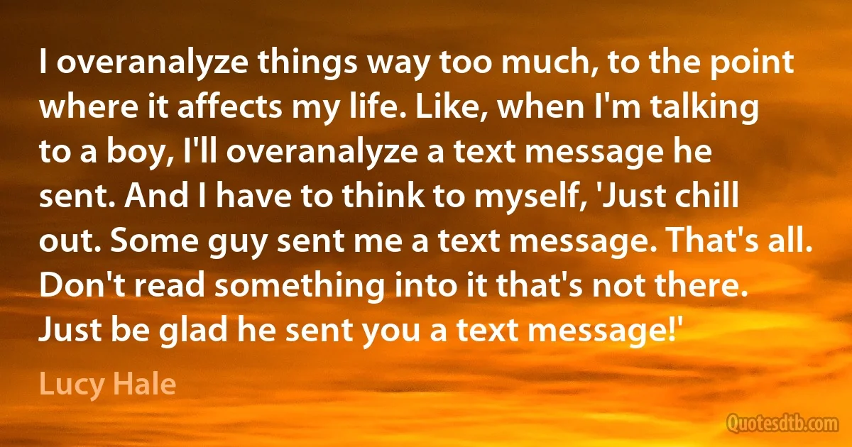 I overanalyze things way too much, to the point where it affects my life. Like, when I'm talking to a boy, I'll overanalyze a text message he sent. And I have to think to myself, 'Just chill out. Some guy sent me a text message. That's all. Don't read something into it that's not there. Just be glad he sent you a text message!' (Lucy Hale)