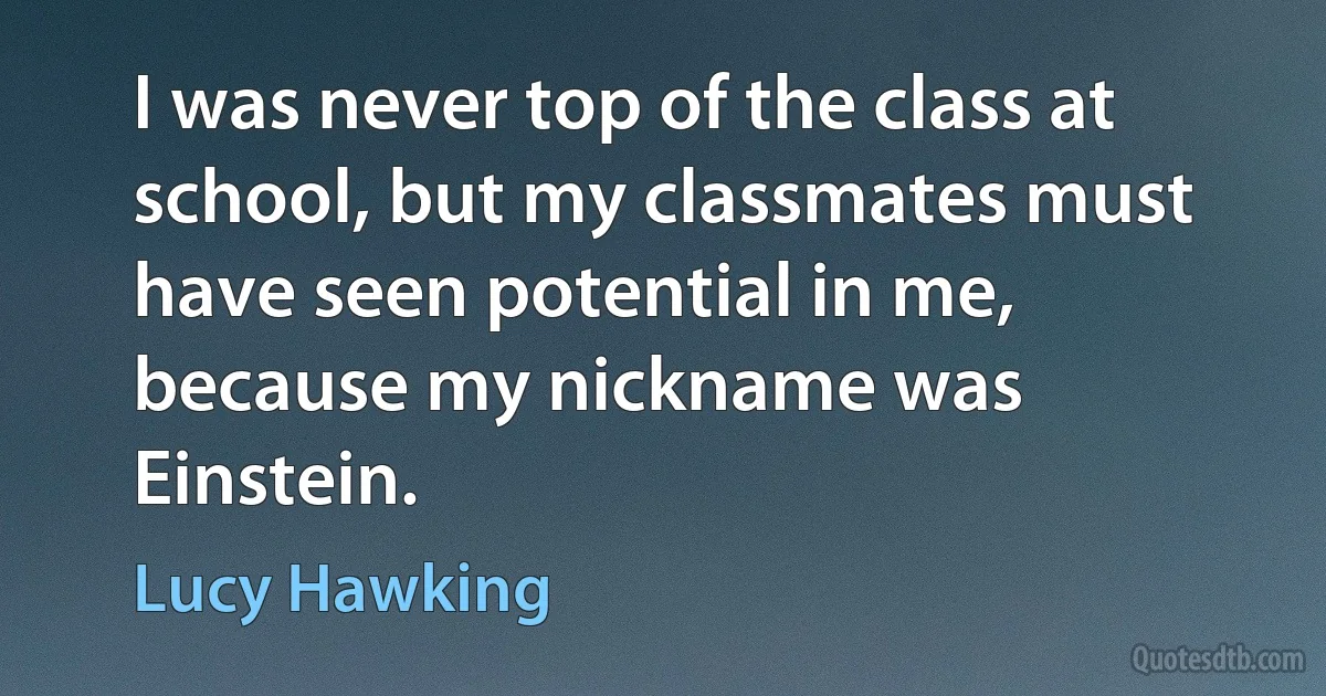 I was never top of the class at school, but my classmates must have seen potential in me, because my nickname was Einstein. (Lucy Hawking)