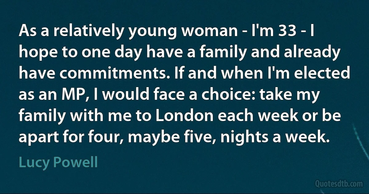 As a relatively young woman - I'm 33 - I hope to one day have a family and already have commitments. If and when I'm elected as an MP, I would face a choice: take my family with me to London each week or be apart for four, maybe five, nights a week. (Lucy Powell)