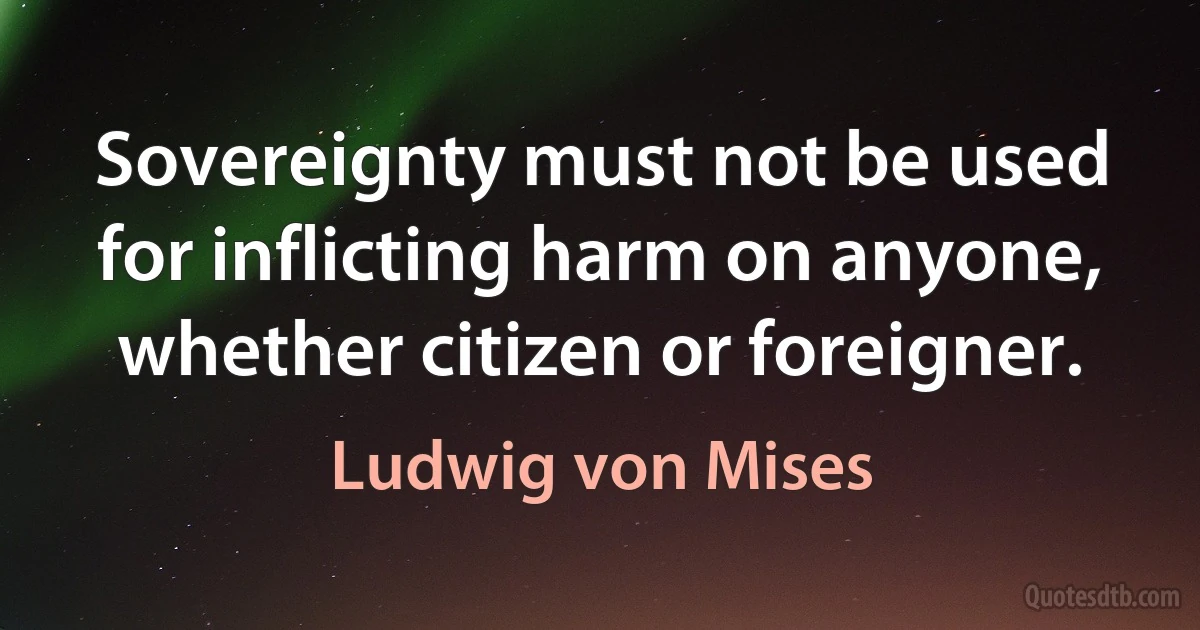 Sovereignty must not be used for inflicting harm on anyone, whether citizen or foreigner. (Ludwig von Mises)