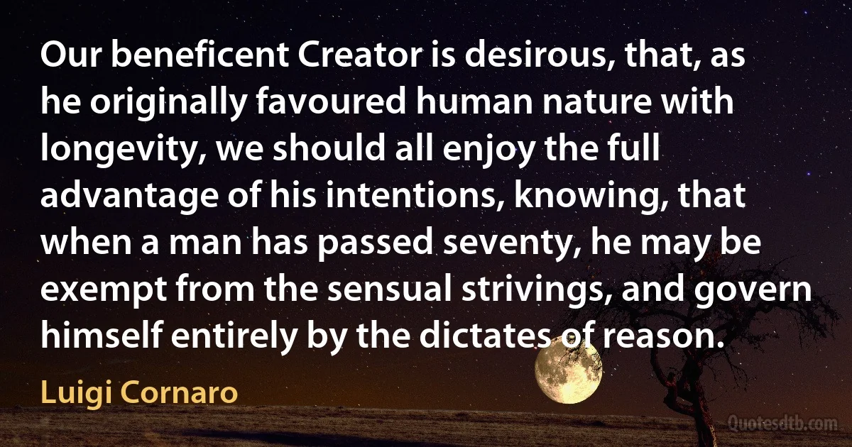 Our beneficent Creator is desirous, that, as he originally favoured human nature with longevity, we should all enjoy the full advantage of his intentions, knowing, that when a man has passed seventy, he may be exempt from the sensual strivings, and govern himself entirely by the dictates of reason. (Luigi Cornaro)