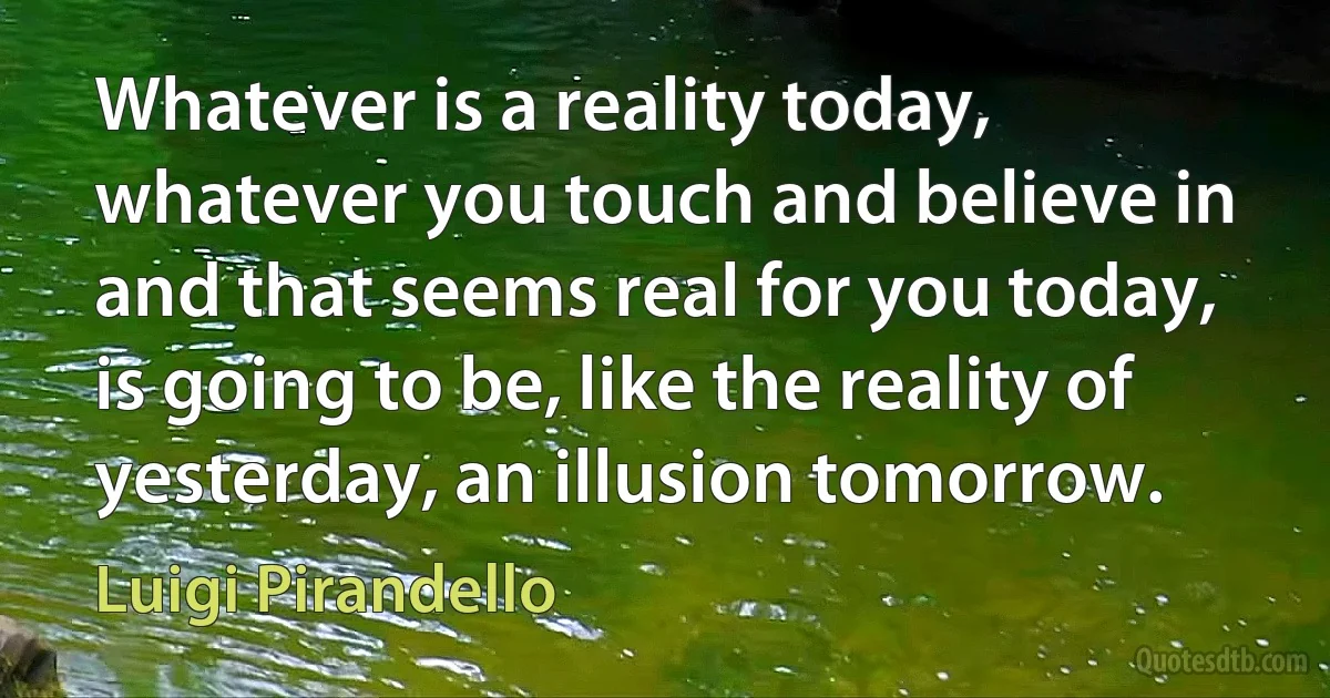 Whatever is a reality today, whatever you touch and believe in and that seems real for you today, is going to be, like the reality of yesterday, an illusion tomorrow. (Luigi Pirandello)